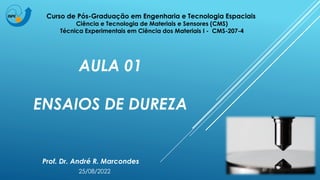 AULA 01
ENSAIOS DE DUREZA
Prof. Dr. André R. Marcondes
Curso de Pós-Graduação em Engenharia e Tecnologia Espaciais
Ciência e Tecnologia de Materiais e Sensores (CMS)
Técnica Experimentais em Ciência dos Materiais I - CMS-207-4
25/08/2022
 
