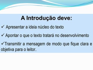 A Introdução deve:
 Apresentar a ideia núcleo do texto
 Apontar o que o texto tratará no desenvolvimento
Transmitir a mensagem de modo que fique clara e
objetiva para o leitor.
 