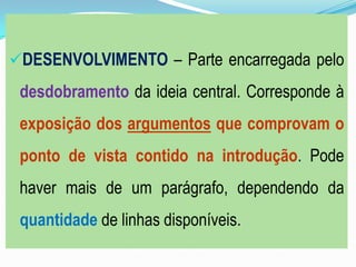DESENVOLVIMENTO – Parte encarregada pelo
desdobramento da ideia central. Corresponde à
exposição dos argumentos que comprovam o
ponto de vista contido na introdução. Pode
haver mais de um parágrafo, dependendo da
quantidade de linhas disponíveis.
 