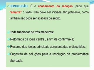 CONCLUSÃO: É o acabamento da redação, parte que
“amarra” o texto. Não deve ser iniciada abruptamente, como
também não pode ser acabada de súbito.
Pode funcionar de três maneiras:
Retomada da ideia central, a fim de confirmá-la;
Resumo das ideias principais apresentadas e discutidas;
Sugestão de soluções para a resolução da problemática
abordada.
 