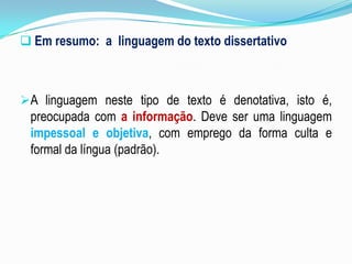  Em resumo: a linguagem do texto dissertativo
A linguagem neste tipo de texto é denotativa, isto é,
preocupada com a informação. Deve ser uma linguagem
impessoal e objetiva, com emprego da forma culta e
formal da língua (padrão).
 
