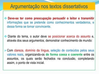  Deve-se ter como preocupação persuadir o leitor e transmitir
informações que se pretende como conhecimentos verdadeiros, e
dessa forma se tornar convincente.
 Diante do tema, o autor deve se posicionar acerca do assunto e,
através dos seus argumentos, demonstrar conhecimento de mundo:
Com clareza, domínio da língua, seleção de conteúdos pelos seus
valores reais, organizando-os de forma coesa e coerente entre os
assuntos, os quais serão fechados na conclusão, completando
assim, o ponto de vista inicial.
Argumentação nos textos dissertativos
 