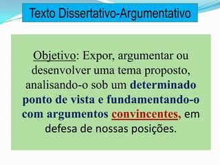 Objetivo: Expor, argumentar ou
desenvolver uma tema proposto,
analisando-o sob um determinado
ponto de vista e fundamentando-o
com argumentos convincentes, em
defesa de nossas posições.
Texto Dissertativo-Argumentativo
 