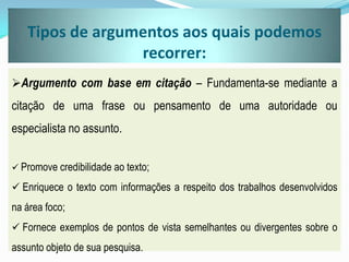 Tipos de argumentos aos quais podemos
recorrer:
Argumento com base em citação – Fundamenta-se mediante a
citação de uma frase ou pensamento de uma autoridade ou
especialista no assunto.
 Promove credibilidade ao texto;
 Enriquece o texto com informações a respeito dos trabalhos desenvolvidos
na área foco;
 Fornece exemplos de pontos de vista semelhantes ou divergentes sobre o
assunto objeto de sua pesquisa.
 