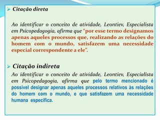 Citação direta
Ao identificar o conceito de atividade, Leontiev, Especialista
em Psicopedagogia, afirma que “por esse termo designamos
apenas aqueles processos que, realizando as relações do
homem com o mundo, satisfazem uma necessidade
especial correspondente a ele”.
 Citação indireta
Ao identificar o conceito de atividade, Leontiev, Especialista
em Psicopedagogia, afirma que pelo termo mencionado é
possível designar apenas aqueles processos relativos às relações
do homem com o mundo, e que satisfazem uma necessidade
humana específica.
 
