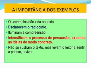 A IMPORTÂNCIA DOS EXEMPLOS
 Os exemplos dão vida ao texto.
 Esclarecem o raciocínio.
 Iluminam a compreensão.
 Intensificam o processo de persuasão, expondo
as ideias de modo concreto.
 Não só ilustram o texto, mas levam o leitor a sentir,
a pensar, a viver.
 