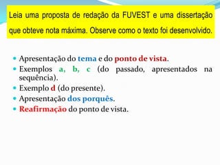  Apresentação do tema e do ponto de vista.
 Exemplos a, b, c (do passado, apresentados na
sequência).
 Exemplo d (do presente).
 Apresentação dos porquês.
 Reafirmação do ponto de vista.
Leia uma proposta de redação da FUVEST e uma dissertação
que obteve nota máxima. Observe como o texto foi desenvolvido.
 