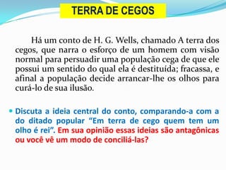 Há um conto de H. G. Wells, chamado A terra dos
cegos, que narra o esforço de um homem com visão
normal para persuadir uma população cega de que ele
possui um sentido do qual ela é destituída; fracassa, e
afinal a população decide arrancar-lhe os olhos para
curá-lo de sua ilusão.
 Discuta a ideia central do conto, comparando-a com a
do ditado popular “Em terra de cego quem tem um
olho é rei”. Em sua opinião essas ideias são antagônicas
ou você vê um modo de conciliá-las?
TERRA DE CEGOS
 