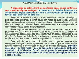A AUDÁCIA DE ENXERGAR À FRENTE
A capacidade de estar à frente de seu tempo quase nunca confere ao
seu possuidor alguma vantagem. A dureza das sociedades humanas em
aceitar certas noções desmente, não raro, o ditado popular que diz que “Em
terra de cego quem tem um olho é rei”.
Exemplos, a história é pródiga em nos apresentar. Sócrates foi obrigado,
pela sociedade ateniense, a tomar cicuta, em razão de suas ideias. Giordano
Bruno, que concebeu a terra como um simples planeta, tal como sabemos hoje, foi
chamado herege e queimado. Darwin debateu-se contra a incompreensão e
condenação de suas ideias, mais tarde aceitas.
Ainda hoje, temos exemplos de procedimentos similares. Oscar Arias,
presidente da Costa Rica e prêmio Nobel da Paz, ainda há pouco tempo se
debatia contra a sociedade de seu país, que teimava em colocar obstáculos à sua
atuação. Em tempo: o mérito de Oscar Arias nem era o de estar à frente de seu
tempo, mas simplesmente o de analisar os problemas do presente.
Esse mal não será curado tão cedo. Isso porque as pessoas que
conseguem enxergar à frente apresentam ao homem o que ele odeia desde
tempos imemoriais: a necessidade de rever as próprias convicções. Enquanto
esse ódio – ou será medo – não for superado, a humanidade continuará
mandando outros “Giordano Bruno” para a fogueira da incompreensão e do
isolamento. E, ignorando as pessoas de visão, continuará cega para o futuro
e para si mesma.
 