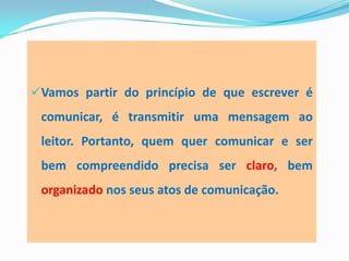 Vamos partir do princípio de que escrever é
comunicar, é transmitir uma mensagem ao
leitor. Portanto, quem quer comunicar e ser
bem compreendido precisa ser claro, bem
organizado nos seus atos de comunicação.
 