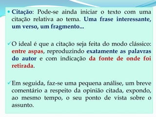  Citação: Pode-se ainda iniciar o texto com uma
citação relativa ao tema. Uma frase interessante,
um verso, um fragmento...
O ideal é que a citação seja feita do modo clássico:
entre aspas, reproduzindo exatamente as palavras
do autor e com indicação da fonte de onde foi
retirada.
Em seguida, faz-se uma pequena análise, um breve
comentário a respeito da opinião citada, expondo,
ao mesmo tempo, o seu ponto de vista sobre o
assunto.
 