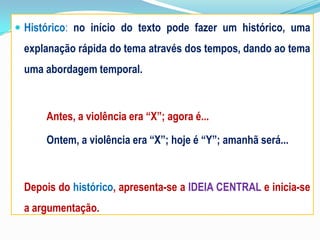  Histórico: no início do texto pode fazer um histórico, uma
explanação rápida do tema através dos tempos, dando ao tema
uma abordagem temporal.
Antes, a violência era “X”; agora é...
Ontem, a violência era “X”; hoje é “Y”; amanhã será...
Depois do histórico, apresenta-se a IDEIA CENTRAL e inicia-se
a argumentação.
 