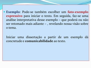  Exemplo: Pode-se também escolher um fato-exemplo
expressivo para iniciar o texto. Em seguida, faz-se uma
análise interpretativa desse exemplo – que poderá ou não
ser retomado mais adiante – , revelando nossa visão sobre
o tema.
Iniciar uma dissertação a partir de um exemplo dá
concretude e comunicabilidade ao texto.
 