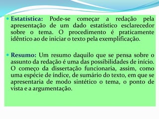  Estatística: Pode-se começar a redação pela
apresentação de um dado estatístico esclarecedor
sobre o tema. O procedimento é praticamente
idêntico ao de iniciar o texto pela exemplificação.
 Resumo: Um resumo daquilo que se pensa sobre o
assunto da redação é uma das possibilidades de início.
O começo da dissertação funcionaria, assim, como
uma espécie de índice, de sumário do texto, em que se
apresentaria de modo sintético o tema, o ponto de
vista e a argumentação.
 