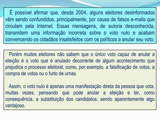 É possível afirmar que, desde 2004, alguns eleitores desinformados
vêm sendo confundidos, principalmente, por causa de falsos e-mails que
circulam pela Internet. Essas mensagens, de autoria desconhecida,
transmitem uma informação incorreta sobre o voto nulo e acabam
convencendo os cidadãos insatisfeitos com os políticos a anular seu voto.
Porém muitos eleitores não sabem que o único voto capaz de anular a
eleição é o voto que é anulado decorrente de algum acontecimento que
prejudica o processo eleitoral, como, por exemplo, a falsificação de votos, a
compra de votos ou o furto de urnas.
Assim, o voto nulo é apenas uma manifestação direta da pessoa que vota,
muitas vezes, pensando que pode anular a eleição e ter, como
consequência, a substituição dos candidatos, sendo aparentemente algo
vantajoso.
 