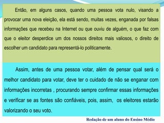 Então, em alguns casos, quando uma pessoa vota nulo, visando a
provocar uma nova eleição, ela está sendo, muitas vezes, enganada por falsas
informações que recebeu na Internet ou que ouviu de alguém, o que faz com
que o eleitor desperdice um dos nossos direitos mais valiosos, o direito de
escolher um candidato para representá-lo politicamente.
Assim, antes de uma pessoa votar, além de pensar qual será o
melhor candidato para votar, deve ter o cuidado de não se enganar com
informações incorretas , procurando sempre confirmar essas informações
e verificar se as fontes são confiáveis, pois, assim, os eleitores estarão
valorizando o seu voto.
Redação de um aluno do Ensino Médio
 