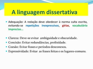 A linguagem dissertativa
 Adequação: A redação deve obedecer à norma culta escrita,
evitando-se repetições inexpressivas, gírias, vocabulário
impreciso...
 Clareza: Deve-se evitar ambiguidade e obscuridade.
 Concisão: Evitar redundâncias, prolixidade.
 Coesão: Evitar frases e períodos desconexos.
 Expressividade: Evitar as frases feitas e os lugares-comuns.
 