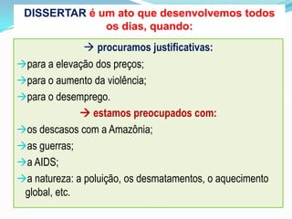  procuramos justificativas:
para a elevação dos preços;
para o aumento da violência;
para o desemprego.
 estamos preocupados com:
os descasos com a Amazônia;
as guerras;
a AIDS;
a natureza: a poluição, os desmatamentos, o aquecimento
global, etc.
DISSERTAR é um ato que desenvolvemos todos
os dias, quando:
 