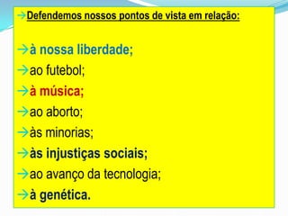 Defendemos nossos pontos de vista em relação:
à nossa liberdade;
ao futebol;
à música;
ao aborto;
às minorias;
às injustiças sociais;
ao avanço da tecnologia;
à genética.
 