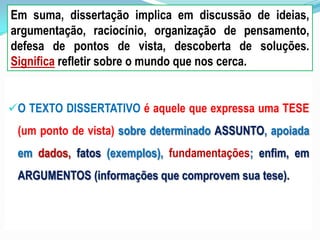 O TEXTO DISSERTATIVO é aquele que expressa uma TESE
(um ponto de vista) sobre determinado ASSUNTO, apoiada
em dados, fatos (exemplos), fundamentações; enfim, em
ARGUMENTOS (informações que comprovem sua tese).
Em suma, dissertação implica em discussão de ideias,
argumentação, raciocínio, organização de pensamento,
defesa de pontos de vista, descoberta de soluções.
Significa refletir sobre o mundo que nos cerca.
 