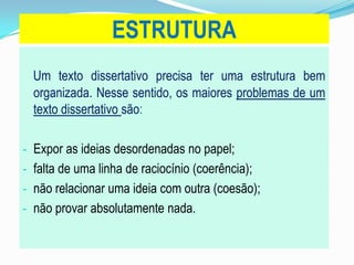 ESTRUTURA
Um texto dissertativo precisa ter uma estrutura bem
organizada. Nesse sentido, os maiores problemas de um
texto dissertativo são:
- Expor as ideias desordenadas no papel;
- falta de uma linha de raciocínio (coerência);
- não relacionar uma ideia com outra (coesão);
- não provar absolutamente nada.
 