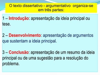1 – Introdução: apresentação da ideia principal ou
tese.
2 – Desenvolvimento: apresentação de argumentos
que sustentam a ideia principal.
3 – Conclusão: apresentação de um resumo da ideia
principal ou de uma sugestão para a resolução do
problema.
O texto dissertativo - argumentativo organiza-se
em três partes:
 