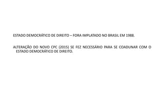 ESTADO DEMOCRÁTICO DE DIREITO – FORA IMPLATADO NO BRASIL EM 1988.
ALTERAÇÃO DO NOVO CPC (2015) SE FEZ NECESSÁRIO PARA SE COADUNAR COM O
ESTADO DEMOCRÁTICO DE DIREITO.
 