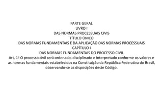 PARTE GERAL
LIVRO I
DAS NORMAS PROCESSUAIS CIVIS
TÍTULO ÚNICO
DAS NORMAS FUNDAMENTAIS E DA APLICAÇÃO DAS NORMAS PROCESSUAIS
CAPÍTULO I
DAS NORMAS FUNDAMENTAIS DO PROCESSO CIVIL
Art. 1o O processo civil será ordenado, disciplinado e interpretado conforme os valores e
as normas fundamentais estabelecidos na Constituição da República Federativa do Brasil,
observando-se as disposições deste Código.
 