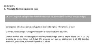 PRINCÍPIOS
1. Princípio do devido processo legal
CF. LIV - ninguém será privado da liberdade ou de seus bens sem o devido processo legal;
Corresponde a tradução para o português da expressão inglesa “due process of low”.
O devido processo legal é uma garantia contra o exercício abusivo do poder.
Diversas normas são concretizações do devido processo legal como a ampla defesa (art. 5, LV, CF),
proibição de provas ilícitas (art. 5, LVI, CF), processo tem que ser público (art. 5, LX, CF), decisões
motivadas, juiz natural, tratamento paritário as partes.
 