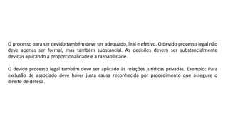 O processo para ser devido também deve ser adequado, leal e efetivo. O devido processo legal não
deve apenas ser formal, mas também substancial. As decisões devem ser substancialmente
devidas aplicando a proporcionalidade e a razoabilidade.
O devido processo legal também deve ser aplicado às relações jurídicas privadas. Exemplo: Para
exclusão de associado deve haver justa causa reconhecida por procedimento que assegure o
direito de defesa.
 
