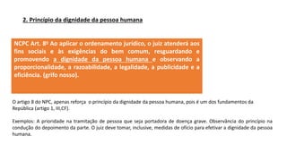 2. Princípio da dignidade da pessoa humana
NCPC Art. 8o Ao aplicar o ordenamento jurídico, o juiz atenderá aos
fins sociais e às exigências do bem comum, resguardando e
promovendo a dignidade da pessoa humana e observando a
proporcionalidade, a razoabilidade, a legalidade, a publicidade e a
eficiência. (grifo nosso).
O artigo 8 do NPC, apenas reforça o princípio da dignidade da pessoa humana, pois é um dos fundamentos da
República (artigo 1, III,CF).
Exemplos: A prioridade na tramitação de pessoa que seja portadora de doença grave. Observância do princípio na
condução do depoimento da parte. O juiz deve tomar, inclusive, medidas de ofício para efetivar a dignidade da pessoa
humana.
 