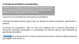 3. Principio do contraditório e da ampla defesa
O processo é um procedimento estruturado em contraditório.
É derivado do devido processo legal e deve ser aplicado no âmbito jurisdicional, administrativo e
negocial.
O princípio do contraditório deve ser visto como exigência para o exercício democrático. A
democracia pressupõe participação e a participação no processo opera-se pela efetivação da
garantia do contraditório.
Trata-se da garantia de ser ouvido, de participar do processo. Evita que órgão jurisdicional
puna alguém antes de ouvi-la.
CF ART.5, LV - aos litigantes, em processo judicial ou administrativo,
e aos acusados em geral são assegurados o contraditório e ampla
defesa, com os meios e recursos a ela inerentes;
 