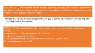 NCPC Art. 10. O juiz não pode decidir, em grau algum de jurisdição, com base em fundamento a
respeito do qual não se tenha dado às partes oportunidade de se manifestar, ainda que se trate de
matéria sobre a qual deva decidir de ofício.
NCPC Art. 9o Não se proferirá decisão contra uma das partes sem que ela seja previamente
ouvida.
Parágrafo único. O disposto no caput não se aplica:
I - à tutela provisória de urgência;
II - às hipóteses de tutela da evidência previstas no art. 311, incisos II e III;
III - à decisão prevista no art. 701.
Atenção: Há, porém, situações excepcionais, em que se admite a decisão sem a ouvida da parte
contrária (inaudita altera parte).
 