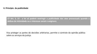 4. Princípio da publicidade
CF Art. 5, LX - a lei só poderá restringir a publicidade dos atos processuais quando a
defesa da intimidade ou o interesse social o exigirem;
Visa proteger as partes de decisões arbitrarias, permite o controle da opinião pública
sobre os serviços da justiça.
 
