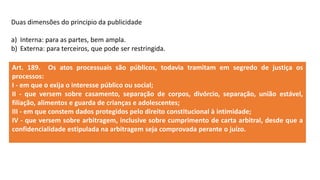 Duas dimensões do principio da publicidade
a) Interna: para as partes, bem ampla.
b) Externa: para terceiros, que pode ser restringida.
Art. 189. Os atos processuais são públicos, todavia tramitam em segredo de justiça os
processos:
I - em que o exija o interesse público ou social;
II - que versem sobre casamento, separação de corpos, divórcio, separação, união estável,
filiação, alimentos e guarda de crianças e adolescentes;
III - em que constem dados protegidos pelo direito constitucional à intimidade;
IV - que versem sobre arbitragem, inclusive sobre cumprimento de carta arbitral, desde que a
confidencialidade estipulada na arbitragem seja comprovada perante o juízo.
 
