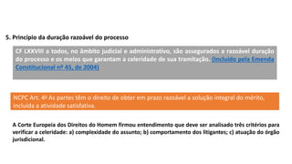 5. Princípio da duração razoável do processo
CF LXXVIII a todos, no âmbito judicial e administrativo, são assegurados a razoável duração
do processo e os meios que garantam a celeridade de sua tramitação. (Incluído pela Emenda
Constitucional nº 45, de 2004)
NCPC Art. 4o As partes têm o direito de obter em prazo razoável a solução integral do mérito,
incluída a atividade satisfativa.
A Corte Europeia dos Direitos do Homem firmou entendimento que deve ser analisado três critérios para
verificar a celeridade: a) complexidade do assunto; b) comportamento dos litigantes; c) atuação do órgão
jurisdicional.
 