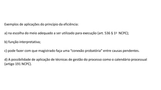 Exemplos de aplicações do princípio da eficiência:
a) na escolha do meio adequado a ser utilizado para execução (art. 536 § 1o NCPC);
b) função interpretativa;
c) pode fazer com que magistrado faça uma “conexão probatória” entre causas pendentes.
d) A possibilidade de aplicação de técnicas de gestão do processo como o calendário processual
(artigo 191 NCPC).
 