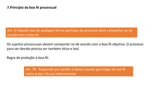 7.Princípio da boa fé processual
Art. 5o Aquele que de qualquer forma participa do processo deve comportar-se de
acordo com a boa-fé.
Os sujeitos processuais devem comportar-se de acordo com a boa-fé objetiva. O processo
para ser devido precisa ser também ético e leal.
Regra de proteção à boa-fé:
Art. 79. Responde por perdas e danos aquele que litigar de má-fé
como autor, réu ou interveniente.
 