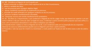 Art. 80. Considera-se litigante de má-fé aquele que:
I - deduzir pretensão ou defesa contra texto expresso de lei ou fato incontroverso;
II - alterar a verdade dos fatos;
III - usar do processo para conseguir objetivo ilegal;
IV - opuser resistência injustificada ao andamento do processo;
V - proceder de modo temerário em qualquer incidente ou ato do processo;
VI - provocar incidente manifestamente infundado;
VII - interpuser recurso com intuito manifestamente protelatório.
Art. 81. De ofício ou a requerimento, o juiz condenará o litigante de má-fé a pagar multa, que deverá ser superior a um por
cento e inferior a dez por cento do valor corrigido da causa, a indenizar a parte contrária pelos prejuízos que esta sofreu e a
arcar com os honorários advocatícios e com todas as despesas que efetuou.
§ 1o Quando forem 2 (dois) ou mais os litigantes de má-fé, o juiz condenará cada um na proporção de seu respectivo
interesse na causa ou solidariamente aqueles que se coligaram para lesar a parte contrária.
§ 2o Quando o valor da causa for irrisório ou inestimável, a multa poderá ser fixada em até 10 (dez) vezes o valor do salário-
mínimo.
 