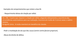 Exemplos de comportamentos que violam a boa-fé:
- Requerimento doloso de citação por edital.
Art. 258. A parte que requerer a citação por edital, alegando dolosamente a ocorrência das
circunstâncias autorizadoras para sua realização, incorrerá em multa de 5 (cinco) vezes o salário-
mínimo.
Parágrafo único. A multa reverterá em benefício do citando.
-Pedir a invalidação de ato que deu causa (venire contra factum proprium).
-Abuso do direito de defesa.
 
