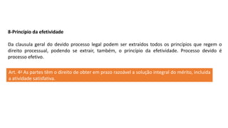 8-Princípio da efetividade
Da clausula geral do devido processo legal podem ser extraídos todos os princípios que regem o
direito processual, podendo se extrair, também, o princípio da efetividade. Processo devido é
processo efetivo.
Art. 4o As partes têm o direito de obter em prazo razoável a solução integral do mérito, incluída
a atividade satisfativa.
 