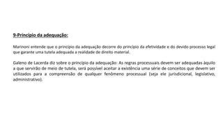 9-Princípio da adequação:
Marinoni entende que o princípio da adequação decorre do princípio da efetividade e do devido processo legal
que garante uma tutela adequada a realidade de direito material.
Galeno de Lacerda diz sobre o princípio da adequação: As regras processuais devem ser adequadas àquilo
a que servirão de meio de tutela, será possível aceitar a existência uma série de conceitos que devem ser
utilizados para a compreensão de qualquer fenômeno processual (seja ele jurisdicional, legislativo,
administrativo).
 