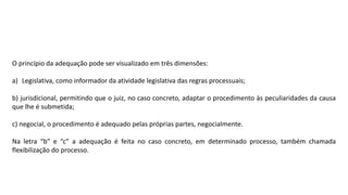 O princípio da adequação pode ser visualizado em três dimensões:
a) Legislativa, como informador da atividade legislativa das regras processuais;
b) jurisdicional, permitindo que o juiz, no caso concreto, adaptar o procedimento às peculiaridades da causa
que lhe é submetida;
c) negocial, o procedimento é adequado pelas próprias partes, negocialmente.
Na letra “b” e “c” a adequação é feita no caso concreto, em determinado processo, também chamada
flexibilização do processo.
 