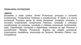 TEORIA GERAL DO PROCESSO
EMENTA:
Sociedade e tutela jurídica. Direito Processual: princípios e conceitos
fundamentais. Fundamentos históricos e constitucionais. O direito e a norma
processual. Princípios gerais do direito processual. Jurisdição: princípios e
conceitos fundamentais; fundamentos históricos. Jurisdição e princípios
constitucionais do processo. Jurisdição e institutos processuais fundamentais.
Ação. Classificação. Condições e legitimidade. Interesse de agir. Processo e
procedimento. Relação Processual. Sujeitos da relação processual.
Litisconsórcio. Assistência. Intervenção de Terceiros. Ministério Público. Juiz.
Competência.
 