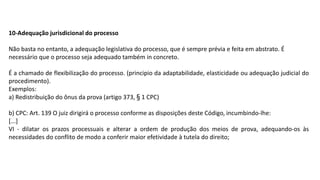 10-Adequação jurisdicional do processo
Não basta no entanto, a adequação legislativa do processo, que é sempre prévia e feita em abstrato. É
necessário que o processo seja adequado também in concreto.
É a chamado de flexibilização do processo. (principio da adaptabilidade, elasticidade ou adequação judicial do
procedimento).
Exemplos:
a) Redistribuição do ônus da prova (artigo 373, § 1 CPC)
b) CPC: Art. 139 O juiz dirigirá o processo conforme as disposições deste Código, incumbindo-lhe:
[...]
VI - dilatar os prazos processuais e alterar a ordem de produção dos meios de prova, adequando-os às
necessidades do conflito de modo a conferir maior efetividade à tutela do direito;
 