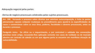 Adequação negocial pelas partes:
-Deriva de negócio processuais celebrados pelos sujeitos processuais.
Art. 190. Versando o processo sobre direitos que admitam autocomposição, é lícito às partes
plenamente capazes estipular mudanças no procedimento para ajustá-lo às especificidades da
causa e convencionar sobre os seus ônus, poderes, faculdades e deveres processuais, antes ou
durante o processo.
Parágrafo único. De ofício ou a requerimento, o juiz controlará a validade das convenções
previstas neste artigo, recusando-lhes aplicação somente nos casos de nulidade ou de inserção
abusiva em contrato de adesão ou em que alguma parte se encontre em manifesta situação de
vulnerabilidade.
 