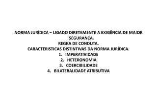 NORMA JURÍDICA – LIGADO DIRETAMENTE A EXIGÊNCIA DE MAIOR
SEGURANÇA.
REGRA DE CONDUTA.
CARACTERISTICAS DISTINTIVAS DA NORMA JURÍDICA.
1. IMPERATIVIDADE
2. HETERONOMIA
3. COERCIBILIDADE
4. BILATERALIDADE ATRIBUTIVA
 