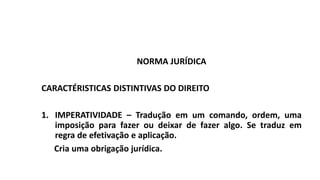 NORMA JURÍDICA
CARACTÉRISTICAS DISTINTIVAS DO DIREITO
1. IMPERATIVIDADE – Tradução em um comando, ordem, uma
imposição para fazer ou deixar de fazer algo. Se traduz em
regra de efetivação e aplicação.
Cria uma obrigação jurídica.
 