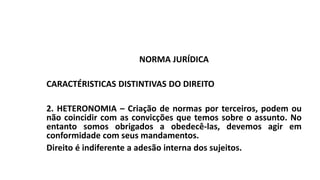 NORMA JURÍDICA
CARACTÉRISTICAS DISTINTIVAS DO DIREITO
2. HETERONOMIA – Criação de normas por terceiros, podem ou
não coincidir com as convicções que temos sobre o assunto. No
entanto somos obrigados a obedecê-las, devemos agir em
conformidade com seus mandamentos.
Direito é indiferente a adesão interna dos sujeitos.
 