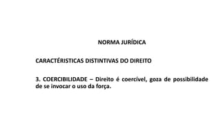 NORMA JURÍDICA
CARACTÉRISTICAS DISTINTIVAS DO DIREITO
3. COERCIBILIDADE – Direito é coercível, goza de possibilidade
de se invocar o uso da força.
 